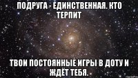 подруга - единственная. кто терпит твои постоянные игры в доту и ждёт тебя.