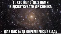 ті, хто не поїде з нами відсвяткувати др соміка для вас буде окреме місце в аду