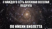 у каждого есть ахуенная веселая подруга по имени виолетта