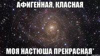 афигенная, класная моя настюша прекрасная*