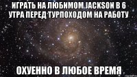 играть на любимом jackson в 6 утра перед турпоходом на работу охуенно в любое время