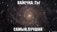 ванечка, ты самый лучший*