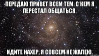 передаю привет всем тем, с кем я перестал общаться. идите нахер, я совсем не жалею.