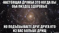 настоящая дружба это когда вы оба пиздец здоровые но подъёбываете друг друга кто из вас больше дрищ