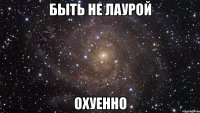 быть не лаурой охуенно