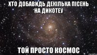 хто добавидь декілька пісень на дикотеу той просто космос