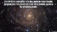 это просто значило что мы живем чувствами. делаем все что хочется, а не чего нужно делать по правильному. 