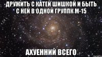 дружить с катей шишкой и быть с ней в одной группк м-15 ахуенний всего