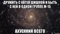 дружить с катей шишкой и быть с ней в одной группе м-15 ахуенний всего