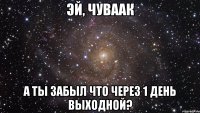 эй, чуваак а ты забыл что через 1 день выходной?