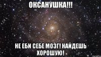 оксанушка!!! не еби себе мозг! найдешь хорошую!