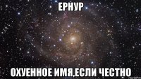 ернур охуенное имя,если честно