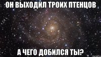 он выходил троих птенцов а чего добился ты?