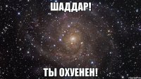 шаддар! ты охуенен!