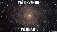 ты охуенна родная*