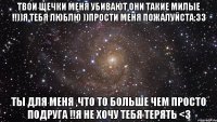 твои щечки меня убивают они такие милые !!))я тебя люблю ))прости меня пожалуйста:33 ты для меня ,что то больше чем просто подруга !!я не хочу тебя терять <3