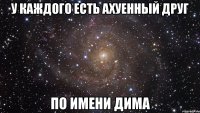 у каждого есть ахуенный друг по имени дима