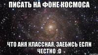 писать на фоне космоса что аня классная, заебись если честно :d