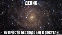 денис ну просто бесподобен в постели