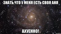 знать,что у меня есть своя аня ахуенно!