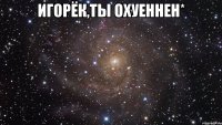 игорёк,ты охуеннен* 