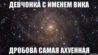 девчонка с именем вика дробова самая ахуенная