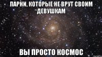 парни, которые не врут своим девушкам вы просто космос