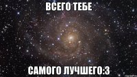 всего тебе самого лучшего:3