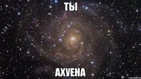 ты ахуена