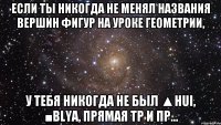 если ты никогда не менял названия вершин фигур на уроке геометрии, у тебя никогда не был ▲hui, ■blya, прямая tp и пр...