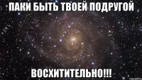 паки быть твоей подругой восхитительно!!!