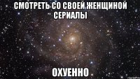 смотреть со своей женщиной сериалы охуенно