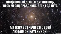 люди всю неделю ждут пятницу, весь месяц праздника, весь год лета, а я жду встречи со своей любимой катенькой:*