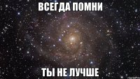 всегда помни ты не лучше