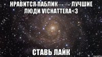 нравится паблик→→ лучшие люди vichattera<3 ставь лайк