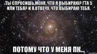 ты спросишь меня, что я выбираю? гта 5 или тебя? и я отвечу, что выбираю тебя. потому что у меня пк...