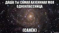 даша ты самая ахуеннная моя одноклассница (санёk)