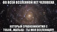 во всей вселенной нет человека который сравнениюитмя с тобой...малыш - ты моя вселенная!!!