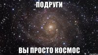 подруги вы просто космос