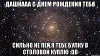 дашкааа с днем рождения тебя сильно не пей,я тебе булку в столовой куплю :dd