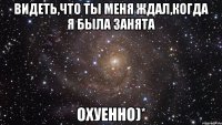 видеть,что ты меня ждал,когда я была занята охуенно)*