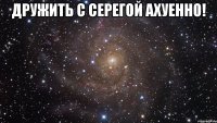 дружить с серегой ахуенно! 