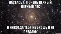 настасья, я очень верный, верный пес и никогда тебя не брошу и не предам:*