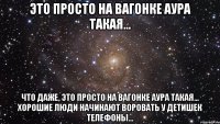 это просто на вагонке аура такая... что даже, это просто на вагонке аура такая... хорошие люди начинают воровать у детишек телефоны...