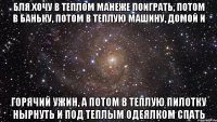 бля хочу в теплом манеже поиграть, потом в баньку, потом в теплую машину, домой и горячий ужин, а потом в теплую пилотку нырнуть и под теплым одеялком спать