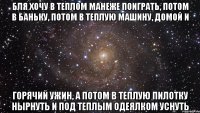 бля хочу в теплом манеже поиграть, потом в баньку, потом в теплую машину, домой и горячий ужин, а потом в теплую пилотку нырнуть и под теплым одеялком уснуть