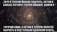 хочу в теплом манеже поиграть, потом в баньку, потом в теплую машину, домой и горячий ужин, а потом в теплую пилотку нырнуть и под теплым одеялком уснуть