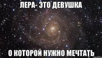 лера- это девушка о которой нужно мечтать