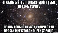 любимый, ты только мой я тебя не хочу терять прошу только не уходи сейчас и не бросай мне с тобой очень хорошо.