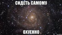 сидеть самому охуенно